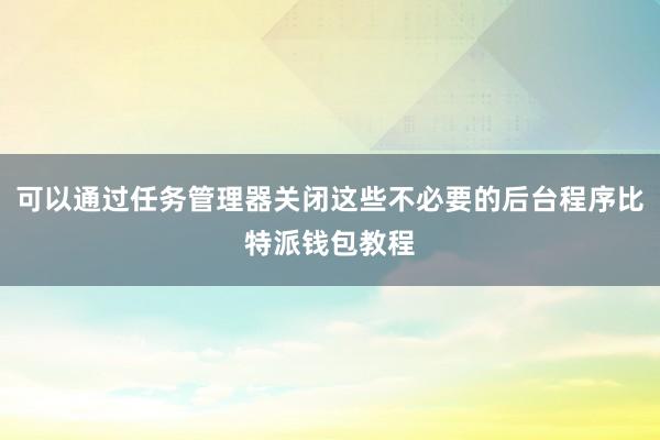 可以通过任务管理器关闭这些不必要的后台程序比特派钱包教程