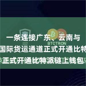 一条连接广东、云南与东南亚的国际货运通道正式开通比特派链上钱包